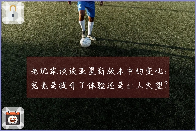 老玩家谈谈亚星新版本中的变化，究竟是提升了体验还是让人失望？